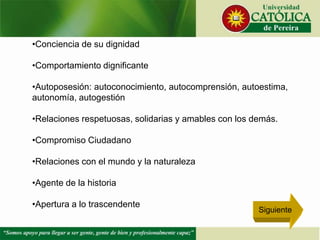 •Conciencia de su dignidad
•Comportamiento dignificante
•Autoposesión: autoconocimiento, autocomprensión, autoestima,
autonomía, autogestión
•Relaciones respetuosas, solidarias y amables con los demás.
•Compromiso Ciudadano
•Relaciones con el mundo y la naturaleza
•Agente de la historia
•Apertura a lo trascendente
Siguiente
 