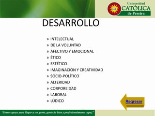 DESARROLLO
» INTELECTUAL
» DE LA VOLUNTAD
» AFECTIVO Y EMOCIONAL
» ÉTICO
» ESTÉTICO
» IMAGINACIÓN Y CREATIVIDAD
» SOCIO-POLÍTICO
» ALTERIDAD
» CORPOREIDAD
» LABORAL
» LÚDICO Regresar
 