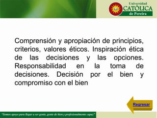 Comprensión y apropiación de principios,
criterios, valores éticos. Inspiración ética
de las decisiones y las opciones.
Responsabilidad en la toma de
decisiones. Decisión por el bien y
compromiso con el bien
Regresar
 