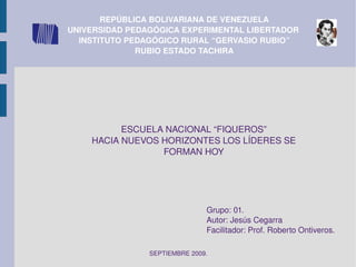REPÚBLICA BOLIVARIANA DE VENEZUELA UNIVERSIDAD PEDAGÓGICA EXPERIMENTAL LIBERTADOR  INSTITUTO PEDAGÓGICO RURAL “GERVASIO RUBIO” RUBIO ESTADO TACHIRA ESCUELA NACIONAL “FIQUEROS” HACIA NUEVOS HORIZONTES LOS LÍDERES SE FORMAN HOY Grupo: 01. Autor: Jesús Cegarra Facilitador: Prof. Roberto Ontiveros. SEPTIEMBRE 2009. 