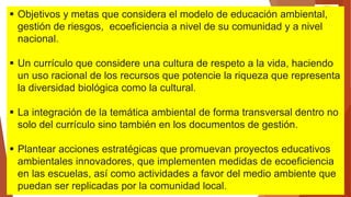 DOCUMENTO DE TRABAJO
 Objetivos y metas que considera el modelo de educación ambiental,
gestión de riesgos, ecoeficiencia a nivel de su comunidad y a nivel
nacional.
 Un currículo que considere una cultura de respeto a la vida, haciendo
un uso racional de los recursos que potencie la riqueza que representa
la diversidad biológica como la cultural.
 La integración de la temática ambiental de forma transversal dentro no
solo del currículo sino también en los documentos de gestión.
 Plantear acciones estratégicas que promuevan proyectos educativos
ambientales innovadores, que implementen medidas de ecoeficiencia
en las escuelas, así como actividades a favor del medio ambiente que
puedan ser replicadas por la comunidad local.
 