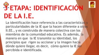 3 ETAPA: IDENTIFICACIÓN
DE LA I.E.
La identificación hace referencia a las características y
particularidades de la IE que la hacen diferente a otras
II.EE., y es construida de manera colectiva con los
miembros de la comunidad educativa. Es además, la
manera en que la IE transmite su identidad, los
principios que rigen su accionar y la imagen hacia
dónde quiere llegar, es decir, cómo quiere la IE ser
percibida e identificada.
 