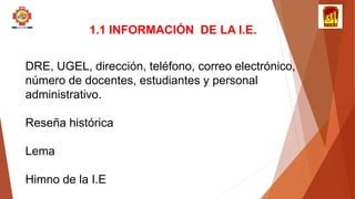 1.1 INFORMACIÓN DE LA I.E.
DRE, UGEL, dirección, teléfono, correo electrónico,
número de docentes, estudiantes y personal
administrativo.
Reseña histórica
Lema
Himno de la I.E
 