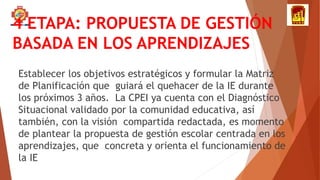 4 ETAPA: PROPUESTA DE GESTIÓN
BASADA EN LOS APRENDIZAJES
Establecer los objetivos estratégicos y formular la Matriz
de Planificación que guiará el quehacer de la IE durante
los próximos 3 años. La CPEI ya cuenta con el Diagnóstico
Situacional validado por la comunidad educativa, así
también, con la visión compartida redactada, es momento
de plantear la propuesta de gestión escolar centrada en los
aprendizajes, que concreta y orienta el funcionamiento de
la IE
 