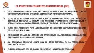 1. DE ACUERDO CON LA LEY N.° 28044, LEY GENERAL DE EDUCACIÓN Y SU REGLAMENTO1, EL PEI
ES UN INSTRUMENTO QUE ORIENTA LA GESTIÓN DE LA INSTITUCIÓN EDUCATIVA.
2. EL PEI ES EL INSTRUMENTO DE PLANIFICACIÓN DE MEDIANO PLAZO DE LA I.E., AYUDA A LA
COMUNIDAD EDUCATIVA A INNOVAR LOS PROCESOS PEDAGÓGICOS, INSTITUCIONALES Y
ADMINISTRATIVOS. ASIMISMO PERMITE CONDUCIR Y ORIENTAR LA VIDA INSTITUCIONAL.
3. EL PEI, ES EL REFERENTE PARA LA FORMULACIÓN DE LOS OTROS INSTRUMENTOS DE GESTIÓN
DE LA I.E. (PAT, PCI, RI, IGA).
4. ES FINALIDAD DE LA I.E. EL LOGRO DE LOS APRENDIZAJES Y LA FORMACIÓN INTEGRAL DE SUS
ESTUDIANTES. EL PEI ORIENTA SU GESTIÓN.
5. LA COMUNIDAD EDUCATIVA JUNTO CON EL CONEI PARTICIPA EN LA FORMULACIÓN Y
EVALUACIÓN DEL PEI.
6. EL PEI ES APROBADO CON R.D. POR EL DIRECTOR DE LA INSTITUCIÓN EDUCATIVA.
EL PROYECTO EDUCATIVO INSTITUCIONAL (PEI)
 