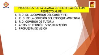PRODUCTOS DE LA SEMANA DE PLANIFICACIÓN CON
RESPECTO AL PEI
1. R.D. DE LA COMISIÓN DEL CONEI Y PEI
2. R..D. DE LA COMISIÓN DEL ENFOQUE AMBIENTAL
3. R.D. COMISIÓN DE TUTORÍA
4. ACTAS DE REUNIÓN: SENSIBILIZACIÓN
5. PROPUESTA DE VISIÓN
 