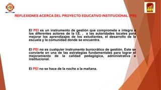 REFLEXIONES ACERCA DEL PROYECTO EDUCATIVO INSTITUCIONAL (PEI)
El PEI es un instrumento de gestión que compromete e integra a
los diferentes actores de la I.E. , a las autoridades locales para
mejorar los aprendizajes de los estudiantes, el desarrollo de la
escuela y la comunidad donde se encuentra.
El PEI no es cualquier instrumento burocrático de gestión. Este se
convierte en una de las estrategias fundamentales para lograr el
mejoramiento de la calidad pedagógica, administrativa e
institucional.
El PEI no se hace de la noche a la mañana.
 