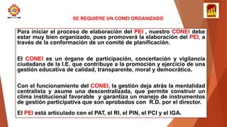 SE REQUIERE UN CONEI ORGANIZADO
Para iniciar el proceso de elaboración del PEI , nuestro CONEI debe
estar muy bien organizado, pues promoverá la elaboración del PEI, a
través de la conformación de un comité de planificación.
El CONEI es un órgano de participación, concertación y vigilancia
ciudadana de la I.E. que contribuye a la promoción y ejercicio de una
gestión educativa de calidad, transparente, moral y democrático.
Con el funcionamiento del CONEI, la gestión deja atrás la mentalidad
centralista y asume una descentralizada, que permite construir un
clima institucional favorable y garantiza un manejo de instrumentos
de gestión participativa que son aprobados con R.D. por el director.
El PEI está articulado con el PAT, el RI, el PIN, el PCI y el IGA.
 