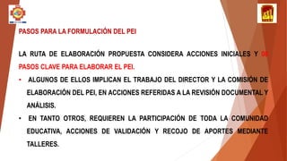 PASOS PARA LA FORMULACIÓN DEL PEI
LA RUTA DE ELABORACIÓN PROPUESTA CONSIDERA ACCIONES INICIALES Y 08
PASOS CLAVE PARA ELABORAR EL PEI.
• ALGUNOS DE ELLOS IMPLICAN EL TRABAJO DEL DIRECTOR Y LA COMISIÓN DE
ELABORACIÓN DEL PEI, EN ACCIONES REFERIDAS A LA REVISIÓN DOCUMENTAL Y
ANÁLISIS.
• EN TANTO OTROS, REQUIEREN LA PARTICIPACIÓN DE TODA LA COMUNIDAD
EDUCATIVA, ACCIONES DE VALIDACIÓN Y RECOJO DE APORTES MEDIANTE
TALLERES.
 