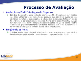 Processo de Avaliação
• Avaliação do Perfil Estratégico de Negócios:
    Objetivo: Desenvolver uma avaliação sobre o perfil estratégico de um negócio
     específico, utilizando-se de métodos de pesquisa que objetivem avaliar as suas
     trajetórias e avaliar as suas escolhas e adaptações estratégicas feitas em função
     do ambiente e de circunstâncias internas. Como parte deste trabalho, o grupo
     deve levantar todas as informações necessárias sobre o negócio. Como objetivo
     secundário o grupo deverá montar um banco de dados com todas as informações
     descobertas e catalogadas a fim de auxílio a trabalhos futuros.
• Freqüência as Aulas:
    Objetivo: avaliar o grau de dedicação dos alunos ao curso e face as características
     do método pedagógico avaliar o grau de aprendizagem específica do aluno.




                                                                                      11
 