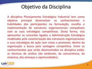 Objetivo da Disciplina
A disciplina Planejamento Estratégico Industrial tem como
objetivo principal desenvolver os conhecimentos e
habilidades dos participantes na formulação, escolha e
implementação de estruturas organizacionais compatíveis
com as suas estratégias competitivas. Desta forma, visa
apresentar os conceitos ligados a Administração Estratégica
modelados pela caracterização das estruturas organizacionais
e suas estratégias de ação com vistas a promover, dentro da
organização a busca pela vantagem competitiva. Entre os
conhecimentos que serão desenvolvidos na disciplina estão:
as técnicas de análise (do ambiente, da concorrência, da
empresa, das ameaças e oportunidades).

                                                               3
 