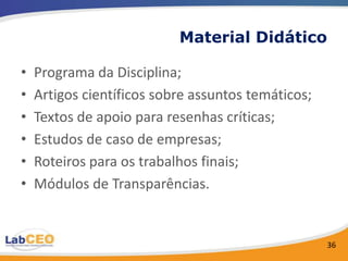 Material Didático

•   Programa da Disciplina;
•   Artigos científicos sobre assuntos temáticos;
•   Textos de apoio para resenhas críticas;
•   Estudos de caso de empresas;
•   Roteiros para os trabalhos finais;
•   Módulos de Transparências.


                                                    36
 