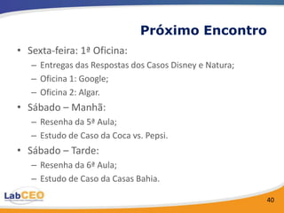 Próximo Encontro
• Sexta-feira: 1ª Oficina:
   – Entregas das Respostas dos Casos Disney e Natura;
   – Oficina 1: Google;
   – Oficina 2: Algar.
• Sábado – Manhã:
   – Resenha da 5ª Aula;
   – Estudo de Caso da Coca vs. Pepsi.
• Sábado – Tarde:
   – Resenha da 6ª Aula;
   – Estudo de Caso da Casas Bahia.

                                                         40
 