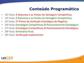 Conteúdo Programático
•   13ª Aula: A Natureza e as Fontes da Vantagem Competitiva;
•   14ª Aula: A Natureza e as Fontes da Vantagem Competitiva;
•   15ª Aula: 2ª Prévia da Avaliação Estratégica de Negócio;
•   16ª Aula: Estratégias Competitivas & Posicionamento Estratégico;
•   17ª Aula: Estratégias Competitivas & Posicionamento Estratégico;
•   18ª Aula: Seminário Final;
•   19ª Aula: Verificação Suplementar.




                                                                       7
 