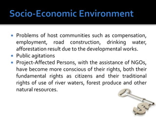  Problems of host communities such as compensation,
employment, road construction, drinking water,
afforestation result due to the developmental works.
 Public agitations
 Project-Affected Persons, with the assistance of NGOs,
have become more conscious of their rights, both their
fundamental rights as citizens and their traditional
rights of use of river waters, forest produce and other
natural resources.
 