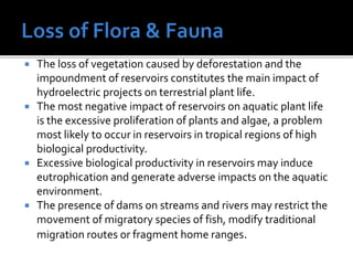  The loss of vegetation caused by deforestation and the
impoundment of reservoirs constitutes the main impact of
hydroelectric projects on terrestrial plant life.
 The most negative impact of reservoirs on aquatic plant life
is the excessive proliferation of plants and algae, a problem
most likely to occur in reservoirs in tropical regions of high
biological productivity.
 Excessive biological productivity in reservoirs may induce
eutrophication and generate adverse impacts on the aquatic
environment.
 The presence of dams on streams and rivers may restrict the
movement of migratory species of fish, modify traditional
migration routes or fragment home ranges.
 