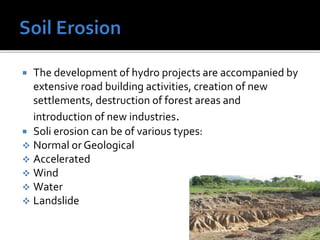  The development of hydro projects are accompanied by
extensive road building activities, creation of new
settlements, destruction of forest areas and
introduction of new industries.
 Soli erosion can be of various types:
 Normal or Geological
 Accelerated
 Wind
 Water
 Landslide
 