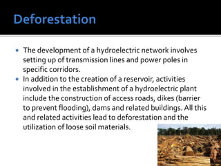  The development of a hydroelectric network involves
setting up of transmission lines and power poles in
specific corridors.
 In addition to the creation of a reservoir, activities
involved in the establishment of a hydroelectric plant
include the construction of access roads, dikes (barrier
to prevent flooding), dams and related buildings. All this
and related activities lead to deforestation and the
utilization of loose soil materials.
 