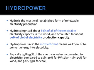  Hydro is the most well-established form of renewable
electricity production.
 Hydro comprised about 80% of all of the renewable
electricity capacity in the world, and accounted for about
20% of global electricity production capacity.
 Hydropower is also the most efficient means we know of to
convert energy into electricity.
 Typically 85%-95% of the energy in water is converted to
electricity, compared to 15%-20% for PV solar, 35%-45% for
wind, and 30%-45% for coal.
 