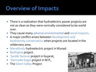  There is a realization that hydroelectric power projects are
not as clean as they were normally considered to be world
over.
 They cause many adverse environmental and social impacts.
 A major conflict arises between development and
biodiversity conservation when projects are located in the
wilderness area.
 Manathody hydroelectric project inWynad.
 Bodhghat project.
 Sardar Sarovar project in Gujarat,
 Narmada Sagar project in M.P.,
 The SilentValley Project
 