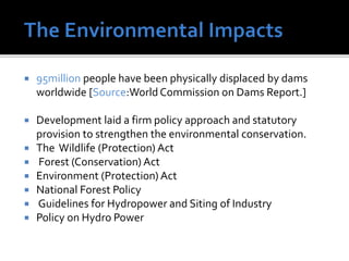  95million people have been physically displaced by dams
worldwide [Source:WorldCommission on Dams Report.]
 Development laid a firm policy approach and statutory
provision to strengthen the environmental conservation.
 The Wildlife (Protection) Act
 Forest (Conservation) Act
 Environment (Protection) Act
 National Forest Policy
 Guidelines for Hydropower and Siting of Industry
 Policy on Hydro Power
 