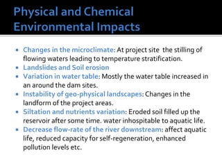  Changes in the microclimate: At project site the stilling of
flowing waters leading to temperature stratification.
 Landslides and Soil erosion
 Variation in water table: Mostly the water table increased in
an around the dam sites.
 Instability of geo-physical landscapes: Changes in the
landform of the project areas.
 Siltation and nutrients variation: Eroded soil filled up the
reservoir after some time. water inhospitable to aquatic life.
 Decrease flow-rate of the river downstream: affect aquatic
life, reduced capacity for self-regeneration, enhanced
pollution levels etc.
 