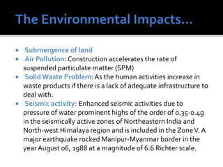  Submergence of land
 Air Pollution: Construction accelerates the rate of
suspended particulate matter (SPM)
 Solid Waste Problem: As the human activities increase in
waste products if there is a lack of adequate infrastructure to
deal with.
 Seismic activity: Enhanced seismic activities due to
pressure of water prominent highs of the order of 0.35-0.4g
in the seismically active zones of Northeastern India and
North-west Himalaya region and is included in the ZoneV. A
major earthquake rocked Manipur-Myanmar border in the
yearAugust 06, 1988 at a magnitude of 6.6 Richter scale.
 