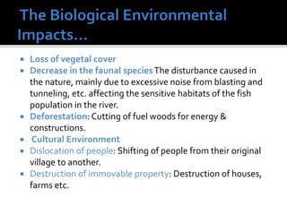  Loss of vegetal cover
 Decrease in the faunal speciesThe disturbance caused in
the nature, mainly due to excessive noise from blasting and
tunneling, etc. affecting the sensitive habitats of the fish
population in the river.
 Deforestation:Cutting of fuel woods for energy &
constructions.
 Cultural Environment
 Dislocation of people: Shifting of people from their original
village to another.
 Destruction of immovable property: Destruction of houses,
farms etc.
 