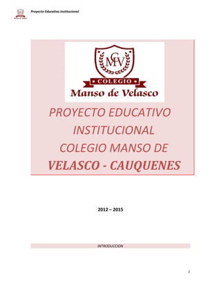 Proyecto Educativo Institucional 
PROYECTO EDUCATIVO 
INSTITUCIONAL 
COLEGIO MANSO DE 
VELASCO - CAUQUENES 
2012 – 2015 
INTRODUCCION 
1 
 