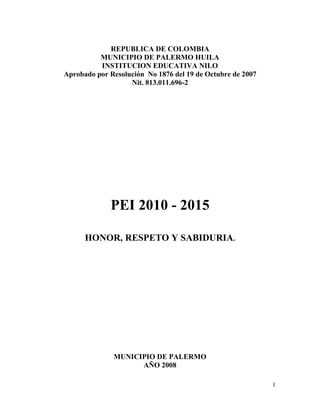 1
REPUBLICA DE COLOMBIA
MUNICIPIO DE PALERMO HUILA
INSTITUCION EDUCATIVA NILO
Aprobado por Resolución No 1876 del 19 de Octubre de 2007
Nit. 813.011.696-2
PEI 2010 - 2015
HONOR, RESPETO Y SABIDURIA.
MUNICIPIO DE PALERMO
AÑO 2008
 