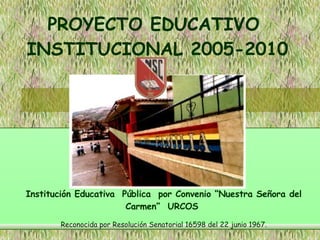 PROYECTO EDUCATIVO  INSTITUCIONAL 2005-2010 Institución Educativa  Pública  por Convenio “Nuestra Señora del Carmen”  URCOS  Reconocida por Resolución Senatorial 16598 del 22 junio 1967. 