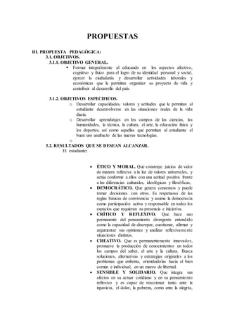 PROPUESTAS
III. PROPUESTA PEDAGÓGICA:
3.1. OBJETIVOS.
3.1.1. OBJETIVO GENERAL.
 Formar integralmente al educando en los aspectos afectivo,
cognitivo y físico para el logro de su identidad personal y social,
ejercer la ciudadanía y desarrollar actividades laborales y
económicas que le permitan organizar su proyecto de vida y
contribuir al desarrollo del país.
3.1.2. OBJETIVOS ESPECIFICOS.
o Desarrollar capacidades, valores y actitudes que le permitan al
estudiante desenvolverse en las situaciones reales de la vida
diaria.
o Desarrollar aprendizajes en los campos de las ciencias, las
humanidades, la técnica, la cultura, el arte, la educación física y
los deportes, así como aquellas que permitan al estudiante el
buen uso usufructo de las nuevas tecnologías.
o
3.2. RESULTADOS QUE SE DESEAN ALCANZAR.
El estudiante:
 ÉTICO Y MORAL. Que construye juicios de valor
de manera reflexiva a la luz de valores universales, y
actúa conforme a ellos con una actitud positiva frente
a las diferencias culturales, ideológicas y filosóficas,
 DEMOCRÁTICO. Que genera consensos y puede
tomar decisiones con otros. Es respetuoso de las
reglas básicas de convivencia y asume la democracia
como participación activa y responsable en todos los
espacios que requieran su presencia e iniciativa.
 CRÍTICO Y REFLEXIVO. Que hace uso
permanente del pensamiento divergente entendido
como la capacidad de discrepar, cuestionar, afirmar y
argumentar sus opiniones y analizar reflexivamente
situaciones distintas.
 CREATIVO. Que es permanentemente innovador,
promueve la producción de conocimientos en todos
los campos del saber, el arte y la cultura. Busca
soluciones, alternativas y estrategias originales a los
problemas que enfrenta, orientándolas hacia el bien
común e individual, en un marco de libertad.
 SENSIBLE Y SOLIDARIO. Que integra sus
afectos en su actuar cotidiano y en su pensamiento
reflexivo y es capaz de reaccionar tanto ante la
injusticia, el dolor, la pobreza, como ante la alegría,
 