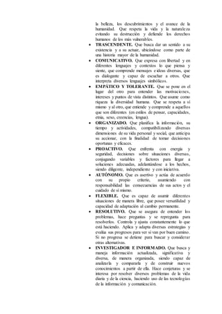 la belleza, los descubrimientos y el avance de la
humanidad. Que respeta la vida y la naturaleza
evitando su destrucción y defiende los derechos
humanos de los más vulnerables.
 TRASCENDENTE. Que busca dar un sentido a su
existencia y a su actuar, ubicándose como parte de
una historia mayor de la humanidad.
 COMUNICATIVO. Que expresa con libertad y en
diferentes lenguajes y contextos lo que piensa y
siente, que comprende mensajes e ideas diversas, que
es dialogante y capaz de escuchar a otros. Que
interpreta diversos lenguajes simbólicos.
 EMPÁTICO Y TOLERANTE. Que se pone en el
lugar del otro para entender las motivaciones,
intereses y puntos de vista distintos. Que asume como
riqueza la diversidad humana. Que se respeta a sí
mismo y al otro, que entiende y comprende a aquellos
que son diferentes (en estilos de pensar, capacidades,
etnia, sexo, creencias, lengua).
 ORGANIZADO. Que planifica la información, su
tiempo y actividades, compatibilizando diversas
dimensiones de su vida personal y social, que anticipa
su accionar, con la finalidad de tomar decisiones
oportunas y eficaces.
 PROACTIVO. Que enfrenta con energía y
seguridad, decisiones sobre situaciones diversas,
conjugando variables y factores para llegar a
soluciones adecuadas, adelantándose a los hechos,
siendo diligente, independiente y con iniciativa.
 AUTÓNOMO. Que es asertivo y actúa de acuerdo
con su propio criterio, asumiendo con
responsabilidad las consecuencias de sus actos y el
cuidado de sí mismo.
 FLEXIBLE. Que es capaz de asumir diferentes
situaciones de manera libre, que posee versatilidad y
capacidad de adaptación al cambio permanente.
 RESOLUTIVO. Que se asegura de entender los
problemas, hace preguntas y se repregunta para
resolverlos. Controla y ajusta constantemente lo que
está haciendo. Aplica y adapta diversas estrategias y
evalúa sus progresos para ver si van por buen camino.
Si no progresa se detiene para buscar y considerar
otras alternativas.
 INVESTIGADOR E INFORMADO. Que busca y
maneja información actualizada, significativa y
diversa, de manera organizada, siendo capaz de
analizarla y compararla y de construir nuevos
conocimientos a partir de ella. Hace conjeturas y se
interesa por resolver diversos problemas de la vida
diaria y de la ciencia, haciendo uso de las tecnologías
de la información y comunicación.
 