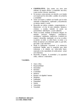  COOPERATIVO. Que cuenta con otros para
enfrentar de manera efectiva y compartida una tarea,
o para resolver diversas situaciones.
 Se reconoce como persona con derecho a ser tratado
con respeto por los otros niños y adultos de su familia
y comunidad
 Actúa con respeto y cuidado en el medio que lo rodea
valorando su importancia, explorando y descubriendo
su entorno natural y social.
 Desarrolla sus valores, actitudes, comportamientos y
dimensiones a la luz de unos principios humanos,
cristianos y sociales, teniendo en cuenta sus
características individuales y socio-culturales.
 Tienen en cuenta, mediante la formación integral, los
naturales procesos biológicos, psicológicos,
sociológicos, espirituales, intelectivos y estéticos,los
respeta y desarrolla, madurando en su ser, su saber,
su pensar, su sentir, su saber hacer, su actuar y su
forma de expresar con coherencia quién es, qué sabe,
qué siente y qué sabe hacer.
 Desde la exploración vocacional y la orientación
profesional habilita para la ocupación para darle
coherencia a la relación ser- saber-saber hacer,
expresada en las capacidades de sentir-pensar- actuar
con coherencia.
 Desarrolla el ingenio, la creatividad y la capacidad
crítica, reflexiva e innovadora.
VALORES.
 Amor a Dios
 Responsabilidad
 Honestidad
 Honradez
 Creatividad
 Iniciativa
 Respeto a la dignidad humana
 Disciplina
 Solidaridad
 Puntualidad
 Justicia
 Autoestima
 Veracidad.
3.3. PERFILES IDEALES
3.3.1 DEL DIRECTOR.
 