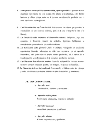 8. Principios de socialización, comunicación y participación: La persona no está
encerrada en sí misma, no vive aislada, vive abierta a la naturaleza, a los demás
hombres y a Dios, porque existe en la persona una dimensión profunda que le
lleva a realizarse como persona.
.
9. La Educación debe ser Ética: Es decir debe rescatar los valores que permitan la
construcción de una sociedad solidaria, justa en la que se respete la vida y la
libertad.
10. La Educación debe orientarse al desarrollo humano: Incluyendo bajo este
concepto, el desarrollo integral de aptitudes, destrezas, habilidades y
conocimientos para enfrentar un mundo cambiante.
11. La Educación debe preparar para el trabajo: Otorgando al estudiante
capacidades laborales adecuadas no sólo para emplearse en un mercado
competitivo, sino para crear su propio trabajo productivo, en el marco de la
transformación y modernización de la estructura productiva del país.
12. La Educación debe alcanzar a todos: Poniendo a disposición de cada peruano
la mayor y mejor educación posible, sin distingos, en pos de la excelencia.
13. La Educación debe ser intercultural: Promoviendo el diálogo entre las culturas
y etnias de acuerdo con nuestra realidad de país multicultural y multiétnico.
3.5. EJES CURRICULARES.
 Aprender a ser
Trascendencia, identidad y autonomía
 Aprender a vivir juntos
Convivencia, ciudadanía, conciencia ambiental
 Aprender a conocer
Aprendizaje permanente y autónomo
 Aprender a hacer
Cultura emprendedora y productiva.
 