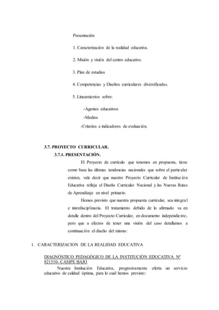 Presentación
1. Caracterización de la realidad educativa.
2. Misión y visión del centro educativo.
3. Plan de estudios
4. Competencias y Diseños curriculares diversificadas.
5. Lineamientos sobre:
-Agentes educativos
-Medios
-Criterios e indicadores de evaluación.
3.7. PROYECTO CURRICULAR.
3.7.1. PRESENTACIÓN.
El Proyecto de currículo que tenemos en propuesta, tiene
como base las últimas tendencias nacionales que sobre el particular
existen, vale decir que nuestro Proyecto Curricular de Institución
Educativa refleja el Diseño Curricular Nacional y las Nuevas Rutas
de Aprendizaje en nivel primario.
Hemos previsto que nuestra propuesta curricular, sea integral
e interdisciplinaria. El tratamiento debido de lo afirmado va en
detalle dentro del Proyecto Curricular, en documento independiente,
pero que a efectos de tener una visión del caso detallamos a
continuación el diseño del mismo:
1. CARACTERIZACION DE LA REALIDAD EDUCATIVA
DIAGNÓSTICO PEDAGÓGICO DE LA INSTITUCIÓN EDUCATIVA Nº
821510- CASIPE BAJO
Nuestra Institución Educativa, progresivamente oferta un servicio
educativo de calidad óptima, para lo cual hemos previsto:
 