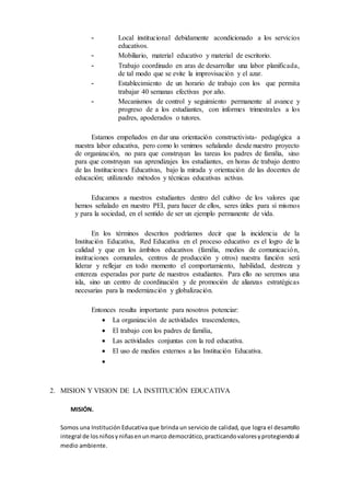 - Local institucional debidamente acondicionado a los servicios
educativos.
- Mobiliario, material educativo y material de escritorio.
- Trabajo coordinado en aras de desarrollar una labor planificada,
de tal modo que se evite la improvisación y el azar.
- Establecimiento de un horario de trabajo con los que permita
trabajar 40 semanas efectivas por año.
- Mecanismos de control y seguimiento permanente al avance y
progreso de a los estudiantes, con informes trimestrales a los
padres, apoderados o tutores.
Estamos empeñados en dar una orientación constructivista- pedagógica a
nuestra labor educativa, pero como lo venimos señalando desde nuestro proyecto
de organización, no para que construyan las tareas los padres de familia, sino
para que construyan sus aprendizajes los estudiantes, en horas de trabajo dentro
de las Instituciones Educativas, bajo la mirada y orientación de las docentes de
educación; utilizando métodos y técnicas educativas activas.
Educamos a nuestros estudiantes dentro del cultivo de los valores que
hemos señalado en nuestro PEI, para hacer de ellos, seres útiles para sí mismos
y para la sociedad, en el sentido de ser un ejemplo permanente de vida.
En los términos descritos podríamos decir que la incidencia de la
Institución Educativa, Red Educativa en el proceso educativo es el logro de la
calidad y que en los ámbitos educativos (familia, medios de comunicación,
instituciones comunales, centros de producción y otros) nuestra función será
liderar y reflejar en todo momento el comportamiento, habilidad, destreza y
entereza esperadas por parte de nuestros estudiantes. Para ello no seremos una
isla, sino un centro de coordinación y de promoción de alianzas estratégicas
necesarias para la modernización y globalización.
Entonces resulta importante para nosotros potenciar:
 La organización de actividades trascendentes,
 El trabajo con los padres de familia,
 Las actividades conjuntas con la red educativa.
 El uso de medios externos a las Institución Educativa.

2. MISION Y VISION DE LA INSTITUCIÓN EDUCATIVA
MISIÓN.
Somos una Institución Educativa que brinda un servicio de calidad, que logra el desarrollo
integral de losniñosyniñasenunmarco democrático,practicandovaloresyprotegiendoal
medio ambiente.
 