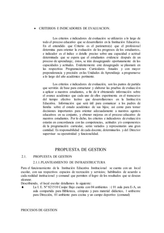  CRITERIOS E INDICADORES DE EVALUACION.
Los criterios e indicadores de evaluación se utilizarán a lo largo de
todo el proceso educativo que se desarrollarán en la Institución Educativa.
En el entendido que Criterio es el parámetro(s) que el profesional
determina para orientar la evaluación de los progresos de los estudiantes,
e indicador es el índice o detalle preciso sobre una capacidad o actitud
determinada que se espera que el estudiantes evidencie después de un
proceso de aprendizaje; éstos, se irán desagregando oportunamente de las
capacidades y actitudes. Evidentemente este desagregado se plasmará en
las respectivas Programaciones Curriculares Anuales y con mayor
preponderancia y precisión en las Unidades de Aprendizaje a programarse
a lo largo del año académico pertinente.
Los criterios e indicadores de evaluación, son los puntos de partida
que servirán de base para estructurar y elaborar las pruebas de evaluación
a aplicar a nuestros estudiantes, a fin de ir obteniendo información sobre
el avance académico que cada uno de ellos experimenta en el transcurso
del tiempo efectivo lectivo que desarrollaremos en la Institución
Educativa. Información que será útil para comunicar a los padres de
familia sobre el estado académico de sus hijos; así como para tomar
decisiones importantes para orientar adecuadamente a nuestros agentes
educativos en su conjunto, y obtener mejoras en el proceso educativo de
nuestros estudiantes. Por lo dicho, los criterios e indicadores de evaluación
estarán en concordancia con las competencias, actitudes y/o componentes
de la programación curricular, serán variados y representarán una gran
cantidad. Es responsabilidad de cada docente, determinarlos y del Director
supervisar su operatividad y funcionalidad.
PROPUESTA DE GESTION
2.1. PROPUESTA DE GESTION
2.1.1.PLANTEAMIENTO DE INFRAESTRUCTURA
Para el funcionamiento de la Institución Educativa Institucional se cuenta con un local
escolar, con sus respectivos espacios de recreación y servicios; habilitados de acuerdo a
cada realidad institucional y comunal que permiten el logro de los resultados que se desean
alcanzar.
Describiendo, el local escolar detallamos lo siguiente:
 La I. E. Nº 821510 Casipe Bajo cuenta con 04 ambientes : ( 01 aula para E-A, un
aula compartida para Biblioteca, cómputo y para material didáctico, 1 ambiente
para Dirección, 01 ambiente para cocina y un campo deportivo (comunal)
PROCESOS DE GESTION
 