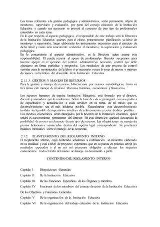 Los temas referentes a la gestión pedagógica y administrativa, serán permanente objeto de
monitoreo, supervisión y evaluación, por parte del consejo educativo de la Institución
Educativa y cuando sea necesario se preverá el concurso de otro tipo de profesionales
entendidos en cada tema.
En lo que respecta al aspecto pedagógico, el responsable de este trabajo será la Directora
de la Institución Educativa quienes para el efecto, primeramente planificarán su labor de
monitoreo y supervisión, luego elaborarán los instrumentos necesarios para el ejercicio de
dicha labor y como acto concurrente realizarán el monitoreo, la supervisión y evaluación
pedagógica.
En lo concerniente al aspecto administrativo, es la Directora quien asume esta
responsabilidad. El puede recurrir al apoyo de profesionales liberales necesarios para
hacerse apoyar en el ejercicio del control administrativo necesario, control que debe
ejecutarse en forma periódica y progresiva. Los resultados de este proceso de control
servirán para la reorientación de la labor si es necesario o para la toma de nuevas y mejores
decisiones en beneficio del desarrollo de la Institución Educativa.
2.1.1.3. GESTION Y MANEJO DE RECURSOS
Para la gestión y manejo de recursos, bifurcaremos por razones metodológicas, hasta en
tres ramas este manejo de recursos: Recursos humanos, económicos y financieros.
Los recursos humanos de nuestra Institución Educativa, está formado por el director,
docente y animadora que lo conforman. Sobre la base de esta se proseguirá con una política
de capacitación y actualización a cada servidor en su rama, de tal modo que su
desenvolvimiento sea el más eficiente posible. Naturalmente este desenvolvimiento
también será pasible de supervisión son fines de reforzamiento y evitar deslices posibles.
Los recursos económicos, serán manejados por la tesorero de la Institución educativa, quien
tendrá el asesoramiento permanente del director. En esta dimensión quedará descartada la
posibilidad de errores en el manejo de este tipo de recursos. Las adquisiciones se manejarán
previas licitaciones enmarcadas dentro del aspecto legal correspondiente. Se practicará
balances mensuales sobre el manejo de la economía.
2.1.2. PLANTEAMIENTO DEL REGLAMENTO INTERNO
El Reglamento Interno, cuyo contenido señalamos a continuación, se encuentra elaborado
en su totalidad y está a nivel de proyecto; esperamos que en su puesta en práctica arroje los
resultados esperados y al no ser así estaremos obligados a efectuar los reajustes
convenientes. Todo el texto del mismo se maneja en documento a parte.
CONTENIDO DEL REGLAMENTO INTERNO
Capítulo I Disposiciones Generales
Capítulo II De la Institución Educativa
Capítulo III De las Funciones Específicas de los Órganos y miembro.
Capítulo IV Funciones de los miembros del consejo directivo de la Institución Educativa
De los Objetivos y Funciones Generales
Capítulo V De la organización de la. Institución Educativa
Capítulo VI De la organización del trabajo educativo de la. Institución Educativa
 