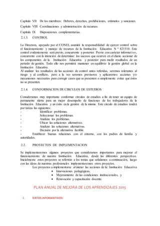 Capítulo VII De los miembros: Deberes, derechos, prohibiciones, estímulos y sanciones.
Capítulo VIII Coordinaciones y administración de recursos.
Capítulo IX Disposiciones complementarias.
2.1.3. CONTROL
La Directora, apoyado por el CONEI, asumirá la responsabilidad de ejercer control sobre
el funcionamiento y manejo de recursos de la Institución Educativa N º 821510. Este
control evidentemente será previo, concurrente y posterior. Previo con carácter informativo,
concurrente con la intención de determinar los sucesos que ocurren en el diario accionar de
los componentes de la Institución Educativa y posterior para medir resultados de un
periodo de gestión. Todo ello nos permitirá mantener en equilibrio la gestión global en la
Institución Educativa.
Al analizar los resultados de las acciones de control antes referidas, seremos tolerantes al
riesgo y al conflicto, pero a la vez seremos previsores y aplicaremos acciones y/o
mecanismos necesarios para corregir casos que se presenten o simplemente evitar que éstos
no se presenten.
2.1.4. CONFORMACION DE CIRCULOS DE ESTUDIOS
Consideramos muy importante conformar círculos de estudios a fin de tener un equipo de
permanente alerta para un mejor desempeño de funciones de los trabajadores de la
Institución Educativa y un éxito en la gestión de la misma. Este círculo de estudios tendrá
por tareas las siguientes:
- Identificar problemas.
- Seleccionar los problemas.
- Analizar los problemas.
- Ubicar las soluciones alternativas.
- Analizar las soluciones alternativas.
- Decisión por la alternativa factible.
- Establecer buenas relaciones con el entorno, con los padres de familia y
autoridades.
2.2. PROYECTOS DE IMPLEMENTACION
Se implementaremos algunos proyectos que consideramos importantes para mejorar el
funcionamiento de nuestra Institución Educativa, desde las diferentes perspectivas.
Inicialmente estos proyectos se referirán a los temas que señalamos a continuación, luego
con las ideas de nuestras profesionales implementaremos otros proyectos.
Los proyectos a implementarse al iniciar las acciones de la: Institución Educativa
 Innovaciones pedagógicas,
 Mejoramiento de las condiciones institucionales, y
 Renovación y capacitación docente.
PLAN ANUAL DE MEJORA DE LOS APRENDIZAJES 2015
I. DATOS INFORMATIVOS:
 
