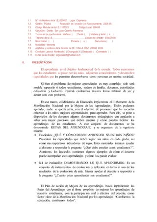 1.1. N° y/o Nombre de la I.E.:821462 Lugar: Cajamarca
1.2. Gestión: Pública Resolución de creación y/o Funcionamiento: 2205-95
1.3. Código Modular de la I.E.:1107523 Código Local: 099416
1.4. Ubicación : Distrito: San Juan Caserío Aranmarca
1.5. Turnos en los que funciona: Mañana: ( )Tarde: ( ) Mañana y tarde: ( x )
1.6. Teléfono de la I.E. :…………………………………….Celular del director: 976627199
1.7. Nivel: Inicial ( ) Primaria ( x ) Secundaria ( )
1.8. Modalidad: Menores
1.9. Apellidos y nombres de la Director de I.E.: CALLA DÍAZ, JORGE LUIS.
1.10. Condición Laboral: Nombrado( ) Encargado( X ) Destacado ( )Contratado ( )
1.11. E-mail de la director: jorgecalla05@hotmail.com
II. PRESENTACIÓN
El aprendizaje es el objetivo fundamental de la escuela. Todos esperamos
que los estudiantes al pasar por las aulas, adquieran conocimientos y desarrollen
capacidades que les permitan desenvolverse como personas en nuestra sociedad.
Si bien el problema de mejorar aprendizajes es muy complejo, solo será
posible superarlo si todos -estudiantes, padres de familia, docentes, autoridades
educativas y Gobierno Central- cambiamos nuestra forma habitual de ver y
actuar ante este problema.
En ese marco, el Ministerio de Educación implementa el II Momento de la
Movilización Nacional por la Mejora de los Aprendizajes: Todos podemos
aprender, nadie se queda atrás, con el objetivo de promover que las escuelas
ofrezcan a los niños mejores oportunidades para aprender. Para ello, se pone a
disposición de los docentes algunos documentos pedagógicos que ayudarán a
saber con mayor precisión qué deben enseñar y cómo pueden facilitar los
aprendizajes de los estudiantes. A este conjunto de documentos se ha
denominado RUTAS DEL APRENDIZAJE, y se organizan de la siguiente
manera:
 Fascículos ¿QUÉ Y CÓMO DEBEN APRENDER NUESTROS NIÑOS?
Presentan las capacidades que deben lograr los niños en cada grado, así
como sus respectivos indicadores de logro. Estos materiales intentan ayudar
al docente a responder la pregunta “¿Qué debo enseñar a mis estudiantes?”.
Asimismo, los fascículos contienen algunos ejemplos de cómo el docente
puede acompañar esos aprendizajes y cómo los puede evaluar.
 Kit de evaluación DEMOSTRANDO LO QUE APRENDIMOS. Es un
conjunto de instrumentos de evaluación y reflexión en torno al uso de los
resultados de la evaluación de aula. Intenta ayudar al docente a responder a
la pregunta “¿Cuánto están aprendiendo mis estudiantes?”.
El Plan de acción de Mejora de los aprendizajes busca implementar las
Rutas del Aprendizaje con el firme propósito de mejorar los aprendizajes de
nuestros estudiantes, con la participación real y efectiva del docente, como
factor clave de la Movilización Nacional por los aprendizajes “Cambiemos la
educación, cambiemos todos”.
 
