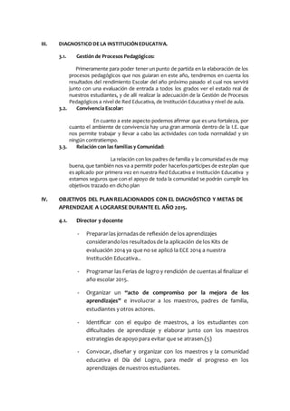 III. DIAGNOSTICO DELA INSTITUCIÓNEDUCATIVA.
3.1. Gestión de Procesos Pedagógicos:
Primeramente para poder tener un punto de partida en la elaboración de los
procesos pedagógicos que nos guiaran en este año, tendremos en cuenta los
resultados del rendimiento Escolar del año próximo pasado el cual nos servirá
junto con una evaluación de entrada a todos los grados ver el estado real de
nuestros estudiantes, y de allí realizar la adecuación de la Gestión de Procesos
Pedagógicos a nivel de Red Educativa, de Institución Educativa y nivel de aula.
3.2. Convivencia Escolar:
En cuanto a este aspecto podemos afirmar que es una fortaleza, por
cuanto el ambiente de convivencia hay una gran armonía dentro de la I.E. que
nos permite trabajar y llevar a cabo las actividades con toda normalidad y sin
ningún contratiempo.
3.3. Relación con las familias y Comunidad:
La relación con los padres de familia y la comunidad esde muy
buena,que también nos va a permitir poder hacerlos participes de este plan que
es aplicado por primera vez en nuestra Red Educativa e Institución Educativa y
estamos seguros que con el apoyo de toda la comunidad se podrán cumplir los
objetivos trazado en dicho plan
IV. OBJETIVOS DEL PLANRELACIONADOS CON EL DIAGNÓSTICO Y METAS DE
APRENDIZAJE A LOGRARSE DURANTE EL AÑO 2015.
4.1. Director y docente
- Prepararlas jornadasde reflexión de los aprendizajes
considerandolos resultadosde la aplicación de los Kits de
evaluación 2014 ya que no se aplicó la ECE 2014 a nuestra
Institución Educativa..
- Programar las Ferias de logro y rendición de cuentas al finalizar el
año escolar 2015.
- Organizar un “acto de compromiso por la mejora de los
aprendizajes” e involucrar a los maestros, padres de familia,
estudiantes y otros actores.
- Identificar con el equipo de maestros, a los estudiantes con
dificultades de aprendizaje y elaborar junto con los maestros
estrategias de apoyo para evitar que se atrasen.(5)
- Convocar, diseñar y organizar con los maestros y la comunidad
educativa el Día del Logro, para medir el progreso en los
aprendizajes de nuestros estudiantes.
 