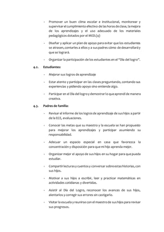 - Promover un buen clima escolar e institucional, monitorear y
supervisarelcumplimiento efectivo de lashorasdeclase, lamejora
de los aprendizajes y el uso adecuado de los materiales
pedagógicos dotados por el MED.(4)
- Diseñar y aplicar un plan de apoyo para evitar que los estudiantes
se atrasen,contarles a ellos y a suspadres cómo de desarrollaráy
que se logrará.
- Organizar la participación de los estudiantes en el “Día del logro”.
4.2. Estudiantes:
- Mejorar sus logros de aprendizaje
- Estar atento y participar en las clases preguntando, contando sus
experiencias y pidiendo apoyo sino entiende algo.
- Participar en el Día del logroy demostrarlo queaprendí de manera
creativa.
4.3. Padres de familia:
- Revisar el informe de los logrosde aprendizaje de sushijos a partir
de la ECE, evaluaciones.
- Conocer las metas que su maestro y la escuela se han propuesto
para mejorar los aprendizajes y participar asumiendo su
responsabilidad.
- Adecuar un espacio especial en casa que favorezca la
concentración y disposición para que mi hijo aprenda mejor.
- Organizar mejor el apoyo de sus hijos en su hogar para que pueda
estudiar.
- Compartirlecturasy cuentosy conversar sobreestashistorias,con
sus hijos.
- Motivar a sus hijos a escribir, leer y practicar matemáticas en
actividades cotidianas y divertidas.
- Asistir al Día del Logro, reconocer los avances de sus hijos,
alentarlos y corregir sus errores sin castigarlo.
- Visitar la escuela y reunirse con el maestrode sushijos para revisar
sus progresos.
 