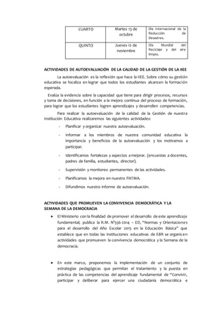 CUARTO Martes 13 de
octubre
Día Internacional de la
Reducción de
Desastres.
QUINTO Jueves 12 de
noviembre
Día Mundial del
Reciclaje y del aire
limpio.
ACTIVIDADES DE AUTOEVALUACIÓN DE LA CALIDAD DE LA GESTIÓN DE LA IIEE
La autoevaluación es la reflexión que hace la IIEE. Sobre cómo su gestión
educativa se focaliza en lograr que todos los estudiantes alcancen la formación
esperada.
Evalúa la evidencia sobre la capacidad que tiene para dirigir procesos, recursos
y toma de decisiones, en función a la mejora continua del proceso de formación,
para lograr que los estudiantes logren aprendizajes y desarrollen competencias.
Para realizar la autoevaluación de la calidad de la Gestión de nuestra
Institución Educativa realizaremos las siguientes actividades:
- Planificar y organizar nuestra autoevaluación.
- Informar a los miembros de nuestra comunidad educativa la
importancia y beneficios de la autoevaluación y los motivamos a
participar.
- Identificamos fortalezas y aspectos a mejorar. (encuestas a docentes,
padres de familia, estudiantes, director).
- Supervisión y monitoreo permanentes de las actividades.
- Planificamos la mejora en nuestro PATMA.
- Difundimos nuestro informe de autoevaluación.
ACTIVIDADES QUE PROMUEVEN LA CONVIVENCIA DEMOCRÁTICA Y LA
SEMANA DE LA DEMOCRACIA
 El Ministerio con la finalidad de promover el desarrollo de este aprendizaje
fundamental; publica la R.M. N°556-2014 – ED, “Normas y Orientaciones
para el desarrollo del Año Escolar 2015 en la Educación Básica” que
establece que en todas las instituciones educativas de EBR se organicen
actividades que promueven la convivencia democrática y la Semana de la
democracia.
 En este marco, proponemos la implementación de un conjunto de
estrategias pedagógicas que permitan el tratamiento y la puesta en
práctica de las competencias del aprendizaje fundamental de “Convivir,
participar y deliberar para ejercer una ciudadanía democrática e
 