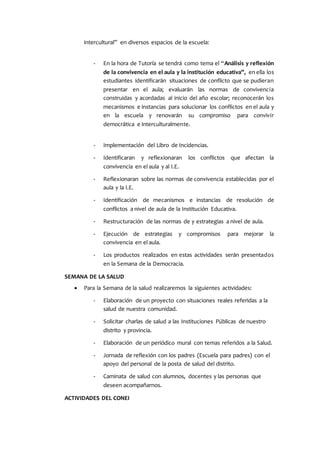 intercultural” en diversos espacios de la escuela:
- En la hora de Tutoría se tendrá como tema el “Análisis y reflexión
de la convivencia en el aula y la institución educativa”, en ella los
estudiantes identificarán situaciones de conflicto que se pudieran
presentar en el aula; evaluarán las normas de convivencia
construidas y acordadas al inicio del año escolar; reconocerán los
mecanismos e instancias para solucionar los conflictos en el aula y
en la escuela y renovarán su compromiso para convivir
democrática e interculturalmente.
- Implementación del Libro de Incidencias.
- Identificaran y reflexionaran los conflictos que afectan la
convivencia en el aula y al I.E.
- Reflexionaran sobre las normas de convivencia establecidas por el
aula y la I.E.
- Identificación de mecanismos e instancias de resolución de
conflictos a nivel de aula de la Institución Educativa.
- Restructuración de las normas de y estrategias a nivel de aula.
- Ejecución de estrategias y compromisos para mejorar la
convivencia en el aula.
- Los productos realizados en estas actividades serán presentados
en la Semana de la Democracia.
SEMANA DE LA SALUD
 Para la Semana de la salud realizaremos la siguientes actividades:
- Elaboración de un proyecto con situaciones reales referidas a la
salud de nuestra comunidad.
- Solicitar charlas de salud a las Instituciones Públicas de nuestro
distrito y provincia.
- Elaboración de un periódico mural con temas referidos a la Salud.
- Jornada de reflexión con los padres (Escuela para padres) con el
apoyo del personal de la posta de salud del distrito.
- Caminata de salud con alumnos, docentes y las personas que
deseen acompañarnos.
ACTIVIDADES DEL CONEI
 