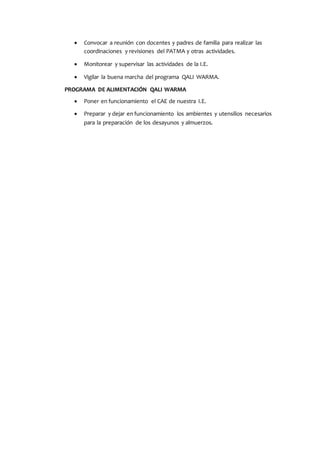  Convocar a reunión con docentes y padres de familia para realizar las
coordinaciones y revisiones del PATMA y otras actividades.
 Monitorear y supervisar las actividades de la I.E.
 Vigilar la buena marcha del programa QALI WARMA.
PROGRAMA DE ALIMENTACIÓN QALI WARMA
 Poner en funcionamiento el CAE de nuestra I.E.
 Preparar y dejar en funcionamiento los ambientes y utensilios necesarios
para la preparación de los desayunos y almuerzos.
 