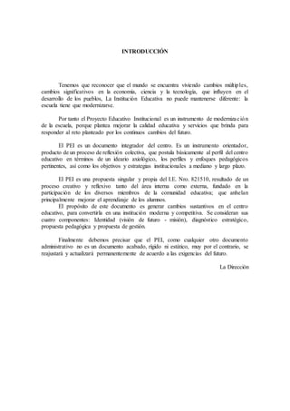 INTRODUCCIÓN
Tenemos que reconocer que el mundo se encuentra viviendo cambios múltiples,
cambios significativos en la economía, ciencia y la tecnología, que influyen en el
desarrollo de los pueblos, La Institución Educativa no puede mantenerse diferente: la
escuela tiene que modernizarse.
Por tanto el Proyecto Educativo Institucional es un instrumento de modernización
de la escuela, porque plantea mejorar la calidad educativa y servicios que brinda para
responder al reto planteado por los continuos cambios del futuro.
El PEI es un documento integrador del centro. Es un instrumento orientador,
producto de un proceso de reflexión colectiva, que postula básicamente al perfil del centro
educativo en términos de un ideario axiológico, los perfiles y enfoques pedagógicos
pertinentes, así como los objetivos y estrategias institucionales a mediano y largo plazo.
El PEI es una propuesta singular y propia del I.E. Nro. 821510, resultado de un
proceso creativo y reflexivo tanto del área interna como externa, fundado en la
participación de los diversos miembros de la comunidad educativa; que anhelan
principalmente mejorar el aprendizaje de los alumnos.
El propósito de este documento es generar cambios sustantivos en el centro
educativo, para convertirla en una institución moderna y competitiva. Se consideran sus
cuatro componentes: Identidad (visión de futuro - misión), diagnóstico estratégico,
propuesta pedagógica y propuesta de gestión.
Finalmente debemos precisar que el PEI, como cualquier otro documento
administrativo no es un documento acabado, rígido ni estático, muy por el contrario, se
reajustará y actualizará permanentemente de acuerdo a las exigencias del futuro.
La Dirección
 