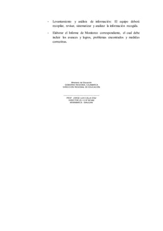 - Levantamiento y análisis de información: El equipo deberá
recopilar, revisar, sistematizar y analizar la información recogida.
- Elaborar el Informe de Monitoreo correspondiente, el cual debe
incluir los avances y logros, problemas encontrados y medidas
correctivas.
Ministerio de Educación
GOBIERNO REGIONAL CAJAMARCA
DIRECCIÓN REGIONAL DE EDUCACIÓN
PROF. JORGE LUIS CALLA DÍAZ
DIRECTOR (E) I.E.Nº 821462
ARANMARCA- -SANJUAN
 