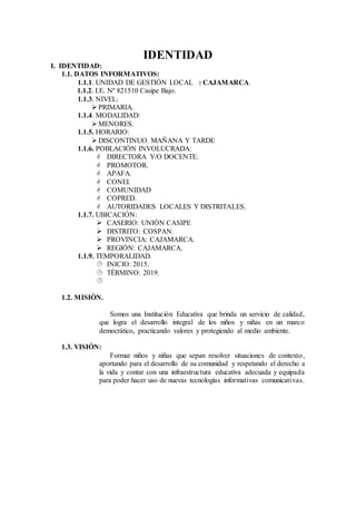 IDENTIDAD
I. IDENTIDAD:
1.1. DATOS INFORMATIVOS:
1.1.1. UNIDAD DE GESTIÓN LOCAL : CAJAMARCA.
1.1.2. I.E. Nº 821510 Casipe Bajo.
1.1.3. NIVEL:
PRIMARIA.
1.1.4. MODALIDAD:
MENORES.
1.1.5. HORARIO:
DISCONTINUO. MAÑANA Y TARDE
1.1.6. POBLACIÓN INVOLUCRADA:
 DIRECTORA Y/O DOCENTE.
 PROMOTOR.
 APAFA.
 CONEI.
 COMUNIDAD
 COPRED.
 AUTORIDADES LOCALES Y DISTRITALES.
1.1.7. UBICACIÓN:
 CASERIO: UNIÓN CASIPE
 DISTRITO: COSPAN.
 PROVINCIA: CAJAMARCA.
 REGIÓN: CAJAMARCA.
1.1.9. TEMPORALIDAD.
 INICIO: 2015.
 TÉRMINO: 2019.

1.2. MISIÓN.
Somos una Institución Educativa que brinda un servicio de calidad,
que logra el desarrollo integral de los niños y niñas en un marco
democrático, practicando valores y protegiendo al medio ambiente.
1.3. VISIÓN:
Formar niños y niñas que sepan resolver situaciones de contexto,
aportando para el desarrollo de su comunidad y respetando el derecho a
la vida y contar con una infraestructura educativa adecuada y equipada
para poder hacer uso de nuevas tecnologías informativas comunicativas.
 