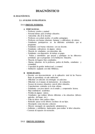 DIAGNÓSTICO
II. DIAGNÓSTICO.
2.1. ANÁLISIS ESTRATÉGICO.
2.1.1. FRENTE INTERNO.
A FORTALEZAS:
- Profesora creativa y puntual.
- Personal idóneo para el trabajo educativo.
- Autoestima alta de la docente.
- Profesora con actitud positiva al cambio pedagógico.
- Profesora con buenas relaciones humanas y cultivadores de valores.
- Estudiantes participativos en las diferentes actividades que se
programan.
- Estudiantes con buenas relaciones con sus docente.
- Estudiantes cultivadores de algunos valores.
- Mayoría de estudiantes con autoestima alta.
- Estudiantes con disposición de trabajo en grupo.
- Padres y autoridades que apoyan y participan en las diferentes
actividades que se programan en la Institución Educativa.
- Mayoría de hogares bien constituidos.
- Buenas relaciones de la profesora, padres de familia, estudiantes y
comunidad.
- Capacidad de gestión institucional y comunal.
- Institución equipada con mini biblioteca.
B DEBILIDADES:
- Docente con desconocimiento en la aplicación total de las Nuevas
Rutas de aprendizaje en aula unidocente.
- Dificultad en selección de estrategias en cada área
- Dificultad en el manejo de instrumentos de evaluación.
- Escasez de recursos educativos para la labor educativa.
- Capacitaciones centradas en la zona urbana.
- Estudiantes con poco interés en el estudio y comprensión lectora.
- Bajo rendimiento académico.
- Pérdida de algunos valores.
- Estudiantes que realizan labores diferentes a las educativas (labores
agrícolas, del hogar, etc.).
- Falta de afecto entre padres e hijos.
- Reducido apoyo en las labores escolares de sus hijos.
- Desempeño como docente y director.
- Director encargado sin capacitación administrativa.
- Ambientes y mobiliarios inadecuados para realizar la labor educativa.
- Carencia de espacios de recreación.
2.1.2. FRENTE EXTERNO:
 